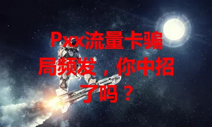 Pxx流量卡骗局频发，你中招了吗？