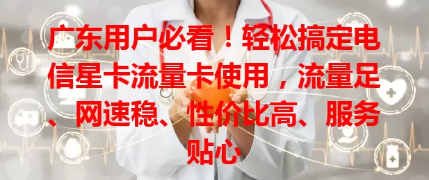 广东用户必看！轻松搞定电信星卡流量卡使用，流量足、网速稳、性价比高、服务贴心