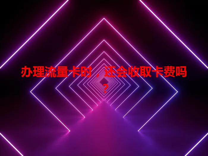 办理流量卡时，还会收取卡费吗？