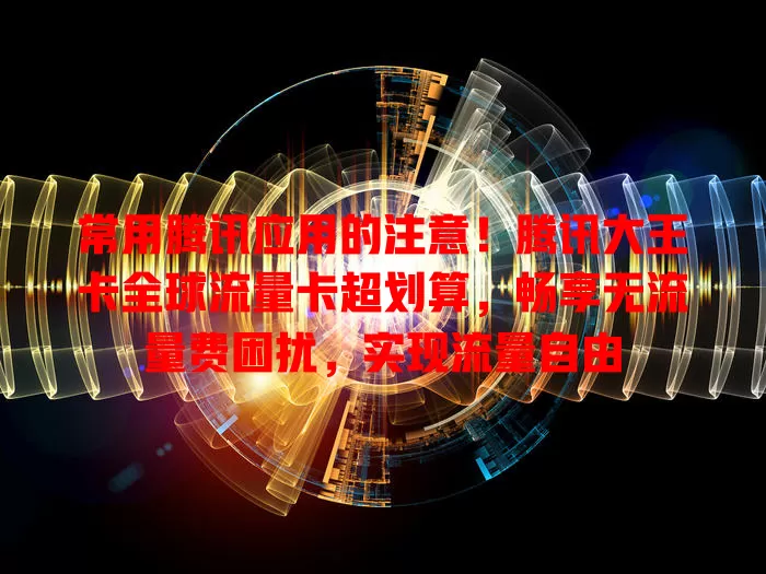 常用腾讯应用的注意！腾讯大王卡全球流量卡超划算，畅享无流量费困扰，实现流量自由