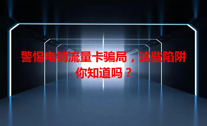 警惕电销流量卡骗局，这些陷阱你知道吗？