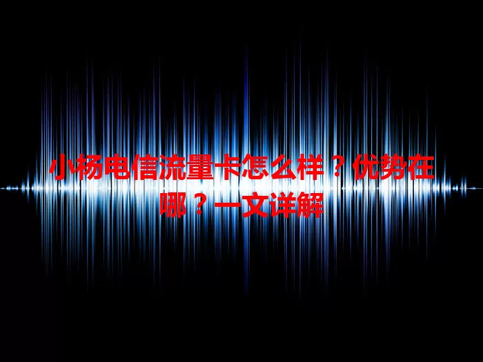 小杨电信流量卡怎么样？优势在哪？一文详解