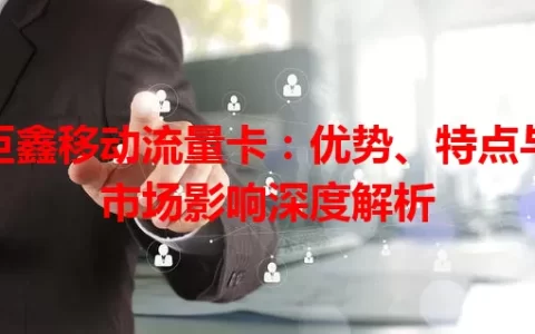 巨鑫移动流量卡：优势、特点与市场影响深度解析