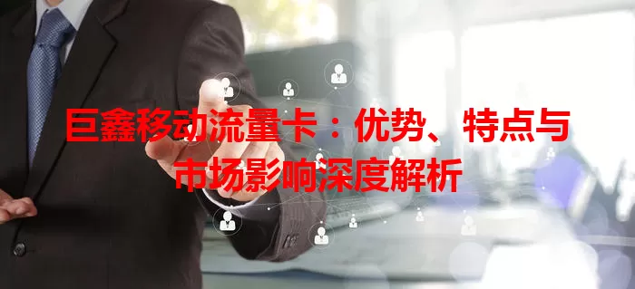 巨鑫移动流量卡：优势、特点与市场影响深度解析