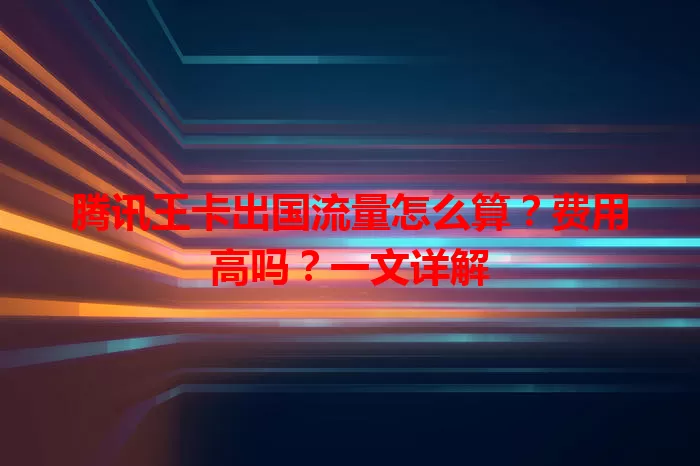 腾讯王卡出国流量怎么算？费用高吗？一文详解