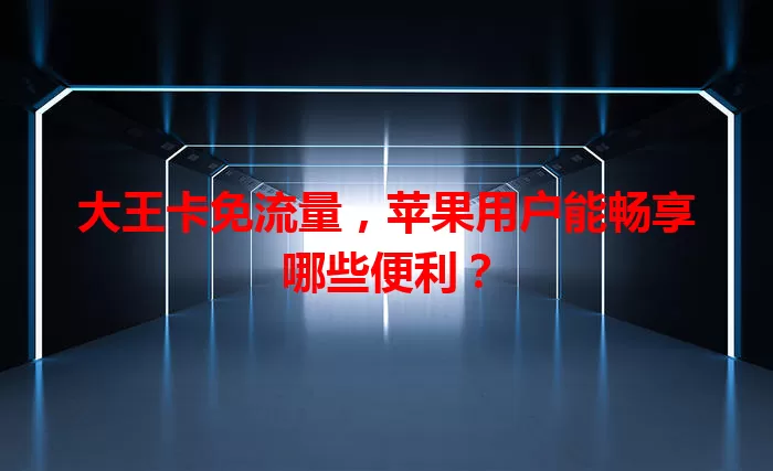 大王卡免流量，苹果用户能畅享哪些便利？