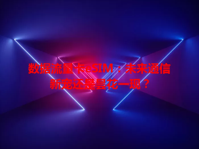 数据流量卡eSIM：未来通信新宠还是昙花一现？